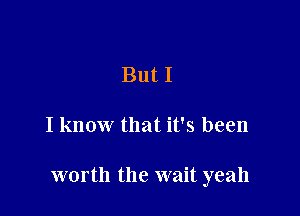 But I

I know that it's been

worth the wait yeah