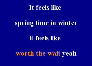 It feels like
spring time in Winter

it feels like

worth the wait yeah