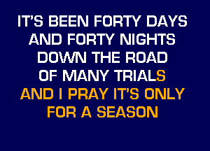 ITS BEEN FORTY DAYS
AND FORTY NIGHTS
DOWN THE ROAD
0F MANY TRIALS
AND I PRAY ITS ONLY
FOR A SEASON