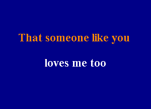 That someone like you

loves me too