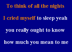 To think of all the nights
I cried myself to sleep yeah
you really ought to know

how much you mean to me