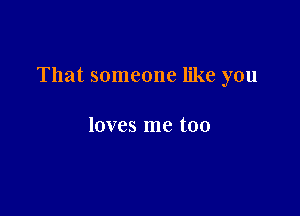 That someone like you

loves me too