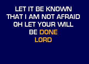 LET IT BE KNOWN
THAT I AM NOT AFRAID
0H LET YOUR WILL
BE DONE
LORD