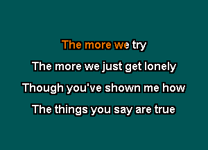 The more we try
The more we just get lonely

Though you've shown me how

The things you say are true