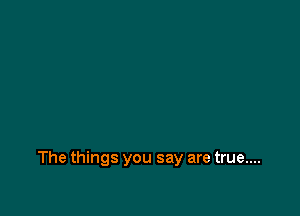 The things you say are true....