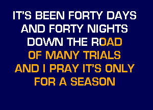 ITS BEEN FORTY DAYS
AND FORTY NIGHTS
DOWN THE ROAD
0F MANY TRIALS
AND I PRAY ITS ONLY
FOR A SEASON