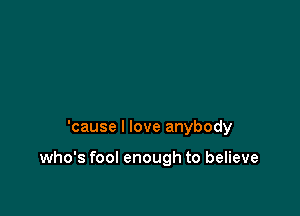 'cause I love anybody

who's fool enough to believe