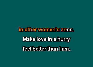 in other women's arms.

Make love in a hurry

feel better than I am.