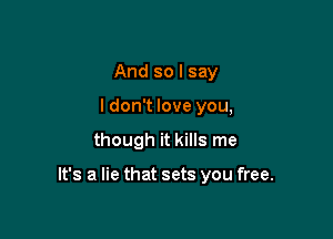 And so I say
I don't love you,

though it kills me

It's a lie that sets you free.