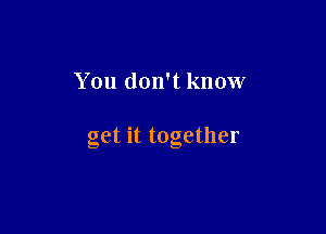 You don't know

get it together