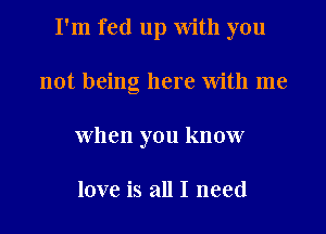 I'm fed up with you

not being here With me
when you know

love is all I need