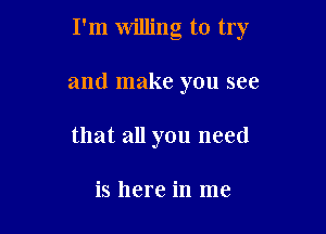 I'm willing to try

and make you see

that all you need

is here in me