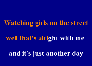 Watching girls on the street
well that's alright With me

and it's just another day