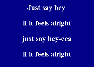 Just say hey

if it feels alright

just say hey-eea

if it feels alright