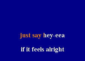 just say hey-eea

if it feels alright