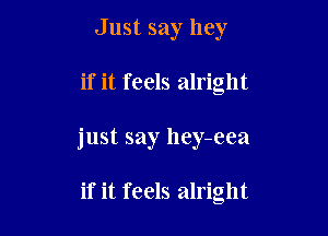 Just say hey

if it feels alright

just say hey-eea

if it feels alright