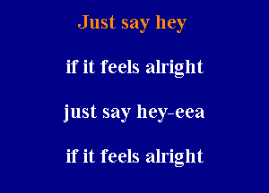 Just say hey

if it feels alright

just say hey-eea

if it feels alright