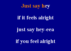 Just say hey
if it feels alright

just say hey-eea

if you feel alright