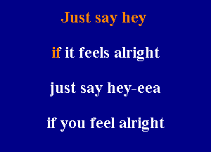 Just say hey
if it feels alright

just say hey-eea

if you feel alright