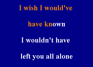 I Wish I would've
have known

I wouldn't have

left you all alone