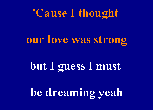 'Cause I thought

our love was strong

but I guess I must

be dreaming yeah