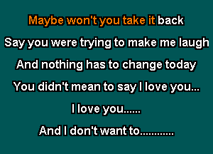 Maybe won't you take it back
Say you were trying to make me laugh
And nothing has to change today
You didn't mean to say I love you...
I love you ......

And I don't want to ............