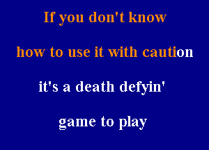 If you don't know
how to use it With caution
it's a death defyin'

game to play