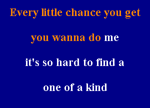 Every little chance you get
you wanna do me
it's so hard to find a

one of a kind