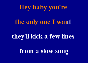 Hey baby you're
the only one I want

they'll kick a few lines

from a slow song