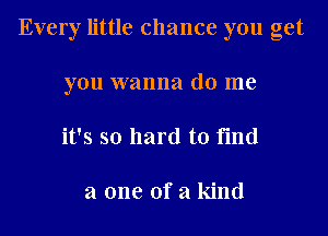 Every little chance you get
you wanna do me
it's so hard to find

a one of a kind