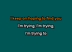 I keep on hoping to find you

I'm trying, I'm trying,

I'm ttying to