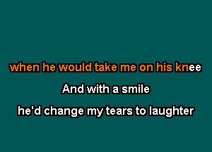 when he would take me on his knee

And with a smile

he'd change my tears to laughter