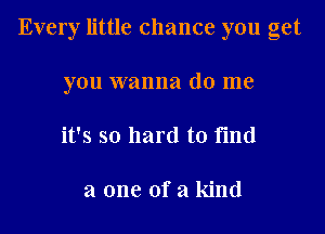 Every little chance you get
you wanna do me
it's so hard to find

a one of a kind