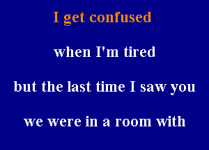 I get confused
When I'm tired
but the last time I saw you

we were in a room With