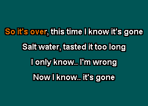 So it's over, this time I know it's gone

Salt water, tasted it too long

I only know. I'm wrong

Nowl know.. it's gone