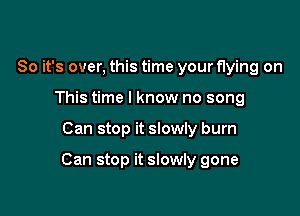 So it's over, this time your flying on
This time I know no song

Can stop it slowly burn

Can stop it slowly gone