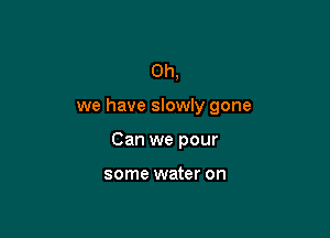 Oh,

we have slowly gone

Can we pour

some water on