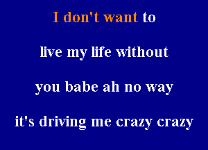 I don't want to
live my life Without
you babe all no way

it's driving me crazy crazy