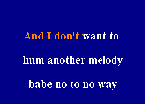 And I don't want to

hum another melody

babe no to no way