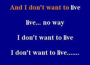 And I don't want to live

live... no way

I don't want to live

I don't want to live .......