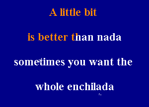 A little bit
is better than nada

sometimes you want the

whole enchilada