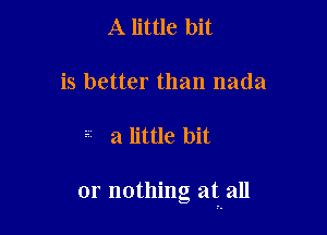 A little bit

is better than nada

a little bit

or nothing at all