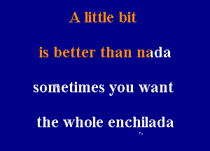 A little bit
is better than nada

sometimes you want

the whole enchilada