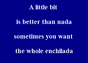 A little bit

is better than nada

sometimes you want

the whole enchilada