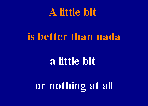 A little bit

is better than nada

a little bit

or nothing at all