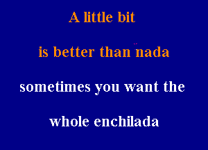 A little bit

is better than nada

sometimes you want the

whole enchilada