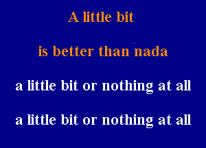 A little bit
is better than nada
a little bit or nothing at all

a little bit or nothing at all