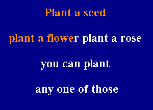 Plant a seed

plant a newer plant a rose

you can plant

any one of those