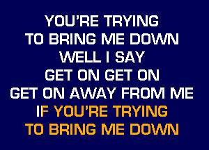 YOU'RE TRYING
TO BRING ME DOWN
WELL I SAY
GET ON GET ON
GET ON AWAY FROM ME
IF YOU'RE TRYING
TO BRING ME DOWN