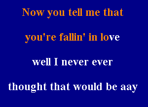 Now you tell me that
you're fallin' in love
well I never ever

thought that would be aay